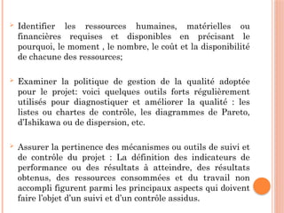  Identifier les ressources humaines, matérielles ou
financières requises et disponibles en précisant le
pourquoi, le moment , le nombre, le coût et la disponibilité
de chacune des ressources;
 Examiner la politique de gestion de la qualité adoptée
pour le projet: voici quelques outils forts régulièrement
utilisés pour diagnostiquer et améliorer la qualité : les
listes ou chartes de contrôle, les diagrammes de Pareto,
d’Ishikawa ou de dispersion, etc.
 Assurer la pertinence des mécanismes ou outils de suivi et
de contrôle du projet : La définition des indicateurs de
performance ou des résultats à atteindre, des résultats
obtenus, des ressources consommées et du travail non
accompli figurent parmi les principaux aspects qui doivent
faire l’objet d’un suivi et d’un contrôle assidus.
 