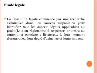Etude légale
 La faisabilité légale commence par une recherche
exhaustive dans les sources disponibles pour
identifier tous les aspects légaux applicables au
projet(Lois ou règlements à respecter, ententes ou
contrats à conclure , licences… ), leur moment
d’occurrence, leur degré d’exigence et leurs impacts.
 