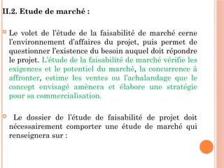 II.2. Etude de marché :
 Le volet de l’étude de la faisabilité de marché cerne
l’environnement d’affaires du projet, puis permet de
questionner l’existence du besoin auquel doit répondre
le projet. L’étude de la faisabilité de marché vérifie les
exigences et le potentiel du marché, la concurrence à
affronter, estime les ventes ou l’achalandage que le
concept envisagé amènera et élabore une stratégie
pour sa commercialisation.
 Le dossier de l’étude de faisabilité de projet doit
nécessairement comporter une étude de marché qui
renseignera sur :
 