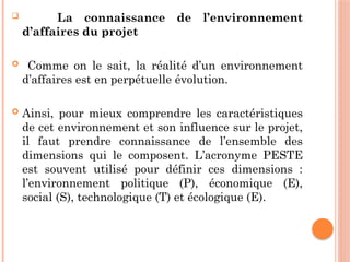 La connaissance de l’environnement
d’affaires du projet
 Comme on le sait, la réalité d’un environnement
d’affaires est en perpétuelle évolution.
 Ainsi, pour mieux comprendre les caractéristiques
de cet environnement et son influence sur le projet,
il faut prendre connaissance de l’ensemble des
dimensions qui le composent. L’acronyme PESTE
est souvent utilisé pour définir ces dimensions :
l’environnement politique (P), économique (E),
social (S), technologique (T) et écologique (E).
 