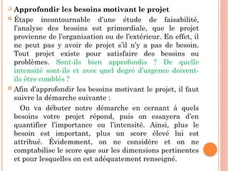  Approfondir les besoins motivant le projet
 Étape incontournable d’une étude de faisabilité,
l’analyse des besoins est primordiale, que le projet
provienne de l’organisation ou de l’extérieur. En effet, il
ne peut pas y avoir de projet s’il n’y a pas de besoin.
Tout projet existe pour satisfaire des besoins ou
problèmes. Sont-ils bien approfondis ? De quelle
intensité sont-ils et avec quel degré d’urgence doivent-
ils être comblés ?
 Afin d’approfondir les besoins motivant le projet, il faut
suivre la démarche suivante :
On va débuter notre démarche en cernant à quels
besoins votre projet répond, puis on essayera d’en
quantifier l’importance ou l’intensité. Ainsi, plus le
besoin est important, plus un score élevé lui est
attribué. Évidemment, on ne considère et on ne
comptabilise le score que sur les dimensions pertinentes
et pour lesquelles on est adéquatement renseigné.
 
