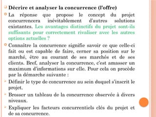  Décrire et analyser la concurrence (l’offre)
 La réponse que propose le concept du projet
concurrencera inévitablement d’autres solutions
existantes. Les avantages distinctifs du projet sont-ils
suffisants pour correctement rivaliser avec les autres
options actuelles ?
 Connaître la concurrence signifie savoir ce que celle-ci
fait ou est capable de faire, cerner sa position sur le
marché, être au courant de ses marchés et de ses
clients. Bref, analyser la concurrence, c’est amasser un
maximum d’informations sur elle. Pour cela on procède
par la démarche suivante :
 Définir le type de concurrence au sein duquel s’inscrit le
projet.
 Brosser un tableau de la concurrence observée à divers
niveaux.
 Expliquer les facteurs concurrentiels clés du projet et
de sa concurrence.
 