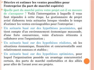  Décrire et estimer les ventes possibles pour
l’entreprise (la part de marché espérée)
 Quelle part du marché prévu votre projet est-il en mesure
de s’accaparer ? Voilà l’interrogation à laquelle il vous
faut répondre à cette étape. Le gestionnaire de projet
avisé élaborera trois scénarios lorsque viendra le temps
d’estimer les ventes envisageables pour l’entreprise :
 Un scénario basé sur des hypothèses pessimistes, qui
tient compte d’un environnement économique maussade,
d’une forte concurrence, voire d’acteurs réticents à
collaborer avec l’organisation ;
 Un scénario basé sur des hypothèses réalistes, où les
situations économique, financière et concurrentielle sont
relativement connues et stables ;
 Un scénario basé sur des hypothèses optimistes, pour
lequel l’organisation possède un avantage concurrentiel
certain, des parts de marché confortables et des alliés
pour aller de l’avant avec ses projets.
 
