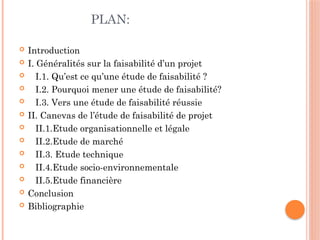 PLAN:
 Introduction
 I. Généralités sur la faisabilité d’un projet
 I.1. Qu’est ce qu’une étude de faisabilité ?
 I.2. Pourquoi mener une étude de faisabilité?
 I.3. Vers une étude de faisabilité réussie
 II. Canevas de l’étude de faisabilité de projet
 II.1.Etude organisationnelle et légale
 II.2.Etude de marché
 II.3. Etude technique
 II.4.Etude socio-environnementale
 II.5.Etude financière
 Conclusion
 Bibliographie
 