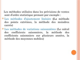 Les méthodes utilisées dans les prévisions de ventes
sont d’ordre statistique prenant par exemple :
 Les méthodes d’ajustement linéaire (La méthode
des points extrêmes, la méthode des moindres
carrés)
 Les méthodes de variations saisonnières (Le calcul
des coefficients saisonniers, la méthode des
coefficients saisonniers sur plusieurs années, la
méthode des moyennes mobiles)
 