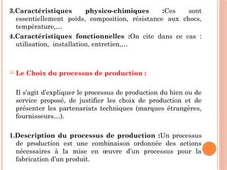 3.Caractéristiques physico-chimiques :Ces sont
essentiellement poids, composition, résistance aux chocs,
température,…
4.Caractéristiques fonctionnelles :On cite dans ce cas :
utilisation, installation, entretien,…
 Le Choix du processus de production :
Il s’agit d’expliquer le processus de production du bien ou de
service proposé, de justifier les choix de production et de
présenter les partenariats techniques (marques étrangères,
fournisseurs…).
1.Description du processus de production :Un processus
de production est une combinaison ordonnée des actions
nécessaires à la mise en œuvre d’un processus pour la
fabrication d’un produit.
 