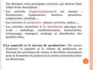 On distingue trois principales activités, qui doivent faire
l’objet d’une description :
 Les activités d’approvisionnement (en amont) :
fournisseurs, équipements, matières premières,
composantes, stockage….
 Les activités de production : phases, activités, tâches….
 Les activités rattachées à la distribution physique (en
aval) : emballage, conditionnement, manutention,
entreposage, transport, stockage et distribution des
produits finis.
2.La capacité et le niveau de production : On essaye
d’estimer la capacité et le volume de production en
fonction des prévisions de ventes et des délais nécessaires
pour la formation du personnel et autres contraintes dues
au démarrage.
 