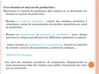 3.Les besoins en moyens de production :
Moyennant la capacité de production déjà estimée on va déterminer les
besoins en moyens de production :
 Besoins en matières premières : nature des matières premières à
consommer, norme de consommation de matières premières par unité
de production.
 Besoins en équipements et matériels de production : pour chaque
processus et chaque procédé pour les différentes opérations ou phases.
 Autres besoins en équipements et installations : besoins en matériel
de sécurité, matériel de manutention, matériel de stockage,…
 Matériel de transport.
Une liste des matières premières, de composants, d’équipements et
leurs fournisseurs doit être établie sans oublier l’estimation des coûts
qui s’y rattachent.
 