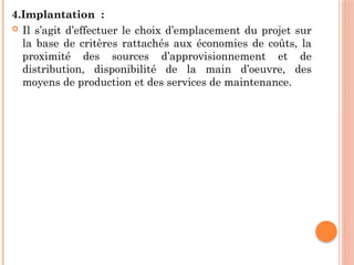 4.Implantation :
 Il s’agit d’effectuer le choix d’emplacement du projet sur
la base de critères rattachés aux économies de coûts, la
proximité des sources d’approvisionnement et de
distribution, disponibilité de la main d’oeuvre, des
moyens de production et des services de maintenance.
 