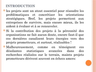 INTRODUCTION
 les projets sont un atout essentiel pour résoudre les
problématiques et concrétiser les orientations
stratégiques. Bref, les projets permettent aux
entreprises de survivre, mais encore mieux, ils les
aident à évoluer et à se renouveler.
 Si la contribution des projets à la pérennité des
organisations ne fait aucun doute, encore faut-il que
ces dernières canalisent leurs énergies vers des
projets prometteurs, et surtout, réalisables !
 Malheureusement, comme en témoignent ces
désolantes statistiques avancées dans des
recherches réalisées sur le terrain, maints projets
prometteurs dérivent souvent en échecs amers:
 