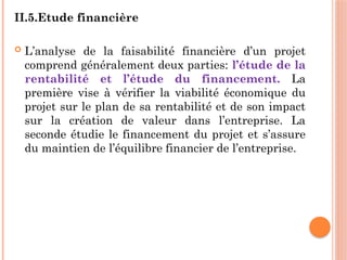 II.5.Etude financière
 L’analyse de la faisabilité financière d’un projet
comprend généralement deux parties: l’étude de la
rentabilité et l’étude du financement. La
première vise à vérifier la viabilité économique du
projet sur le plan de sa rentabilité et de son impact
sur la création de valeur dans l’entreprise. La
seconde étudie le financement du projet et s’assure
du maintien de l’équilibre financier de l’entreprise.
 