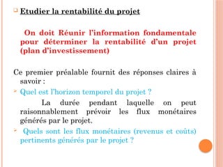  Etudier la rentabilité du projet
On doit Réunir l’information fondamentale
pour déterminer la rentabilité d’un projet
(plan d’investissement)
Ce premier préalable fournit des réponses claires à
savoir :
 Quel est l’horizon temporel du projet ?
La durée pendant laquelle on peut
raisonnablement prévoir les flux monétaires
générés par le projet.
 Quels sont les flux monétaires (revenus et coûts)
pertinents générés par le projet ?
 