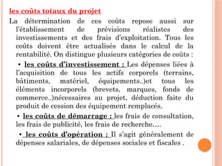 les coûts totaux du projet
La détermination de ces coûts repose aussi sur
l’établissement de prévisions réalistes des
investissements et des frais d’exploitation. Tous les
coûts doivent être actualisés dans le calcul de la
rentabilité. On distingue plusieurs catégories de coûts :
• les coûts d’investissement : Les dépenses liées à
l’acquisition de tous les actifs corporels (terrains,
bâtiments, matériel, équipements..)et tous les
éléments incorporels (brevets, marques, fonds de
commerce..)nécessaires au projet, déduction faite du
produit de cession des équipement remplacés.
• les coûts de démarrage : les frais de consultation,
les frais de publicité, les frais de recherche….
• les coûts d’opération : Il s’agit généralement de
dépenses salariales, de dépenses sociales et fiscales .
 