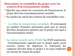 Déterminer la rentabilité du projet avec les
critères d’investissements établis
 Quelles que soient les ressources de financement, le
projet doit être économiquement rentable.
 les modes de calcul des critères de rentabilité sont :
 Le délai de récupération actualisée :Il correspond
au nombre d’années nécessaire pour que le cumul
des flux monétaires générés par le projet soit égal à
l’investissement initial.
 La valeur actuelle nette (VAN): La VAN représente
l’enrichissement apporté par le projet après avoir
couvert toutes les dépenses et rémunéré les
capitaux investis dans le projet à un taux conforme
au niveau de risque du projet.
 