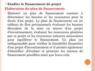  Etudier le financement de projet
Elaboration du plan de financement:
o Elaborer un plan de financement consiste à
déterminer les besoins et les ressources pour la
durée d’un projet. Le plan de financement est un
tableau de flux prévisionnels évaluant les besoins
découlant de la mise en œuvre d’un projet
d’investissement, évaluant les ressources générées
par ce projet et les ressources externes nécessaires
pour équilibrer le financement. Ce plan est
indispensable pour vérifier la faisabilité financière
d’un projet d’investissement et il permet également
d’identifier ,d’évaluer et prioriser les sources de
financement possibles ainsi que leurs coût.
 