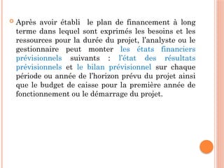  Après avoir établi le plan de financement à long
terme dans lequel sont exprimés les besoins et les
ressources pour la durée du projet, l’analyste ou le
gestionnaire peut monter les états financiers
prévisionnels suivants : l’état des résultats
prévisionnels et le bilan prévisionnel sur chaque
période ou année de l’horizon prévu du projet ainsi
que le budget de caisse pour la première année de
fonctionnement ou le démarrage du projet.
 