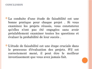 CONCLUSION
 La conduite d'une étude de faisabilité est une
bonne pratique pour chaque projet . Si vous
examinez les projets réussis, vous constaterez
qu'elles n'ont pas été engagées sans avoir
préalablement examiner toutes les questions et
évaluer la probabilité de leur succès .
 L'étude de faisabilité est une étape cruciale dans
le processus d'évaluation des projets. S'il est
correctement mené, il peut être le meilleur
investissement que vous avez jamais fait.
 