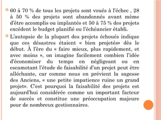  60 à 70 % de tous les projets sont voués à l’échec , 28
à 50 % des projets sont abandonnés avant même
d’être accomplis ou implantés et 50 à 75 % des projets
excédent le budget planifié ou l’échéancier établi.
 L’autopsie de la plupart des projets échoués indique
que ces désastres étaient « bien projetés» dès le
début. À l’ère du « faire mieux, plus rapidement, et
avec moins », on imagine facilement combien l’idée
d’économiser du temps en négligeant ou en
escamotant l’étude de faisabilité d’un projet peut être
alléchante, car comme nous en prévient la sagesse
des Anciens, « une petite impatience ruine un grand
projet». C’est pourquoi la faisabilité des projets est
aujourd’hui considérée comme un important facteur
de succès et constitue une préoccupation majeure
pour de nombreux gestionnaires.
 
