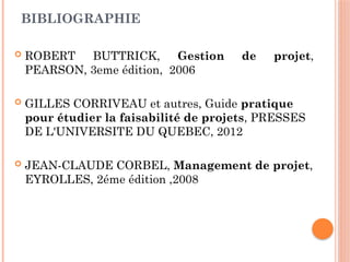 BIBLIOGRAPHIE
 ROBERT BUTTRICK, Gestion de projet,
PEARSON, 3eme édition, 2006
 GILLES CORRIVEAU et autres, Guide pratique
pour étudier la faisabilité de projets, PRESSES
DE L'UNIVERSITE DU QUEBEC, 2012
 JEAN-CLAUDE CORBEL, Management de projet,
EYROLLES, 2éme édition ,2008
 