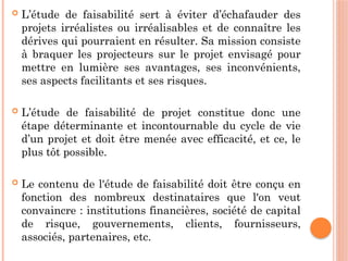  L’étude de faisabilité sert à éviter d’échafauder des
projets irréalistes ou irréalisables et de connaître les
dérives qui pourraient en résulter. Sa mission consiste
à braquer les projecteurs sur le projet envisagé pour
mettre en lumière ses avantages, ses inconvénients,
ses aspects facilitants et ses risques.
 L’étude de faisabilité de projet constitue donc une
étape déterminante et incontournable du cycle de vie
d’un projet et doit être menée avec efficacité, et ce, le
plus tôt possible.
 Le contenu de l'étude de faisabilité doit être conçu en
fonction des nombreux destinataires que l'on veut
convaincre : institutions financières, société de capital
de risque, gouvernements, clients, fournisseurs,
associés, partenaires, etc.
 