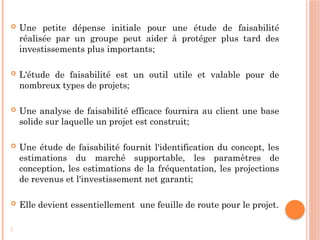  Une petite dépense initiale pour une étude de faisabilité
réalisée par un groupe peut aider à protéger plus tard des
investissements plus importants;
 L'étude de faisabilité est un outil utile et valable pour de
nombreux types de projets;
 Une analyse de faisabilité efficace fournira au client une base
solide sur laquelle un projet est construit;
 Une étude de faisabilité fournit l'identification du concept, les
estimations du marché supportable, les paramètres de
conception, les estimations de la fréquentation, les projections
de revenus et l'investissement net garanti;
 Elle devient essentiellement une feuille de route pour le projet.
-
 