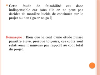  Cette étude de faisabilité est donc
indispensable car sans elle on ne peut pas
décider de manière lucide de continuer sur le
projet ou non ( go or no go ?)
Remarque : Bien que le coût d'une étude puisse
paraître élevé, presque toujours, ces coûts sont
relativement mineurs par rapport au coût total
du projet.
 