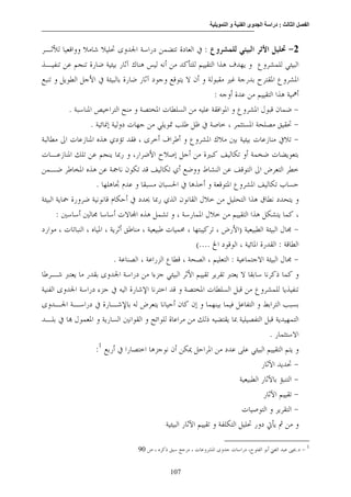 ‫وا‬      ‫وى ا‬   ‫ا‬   ‫: درا‬     ‫ا‬     ‫ا‬


‫2- ﲢﻠﻴﻞ ﺍﻷﺛﺮ ﺍﻟﺒﻴﺌﻲ ﻟﻠﻤﺸﺮﻭﻉ : ﰲ ﺍﻟﻌﺎﺩﺓ ﺗﺘﻀﻤﻦ ﺩﺭﺍﺳﺔ ﺍﳉﺪﻭﻯ ﲢﻠﻴﻼ ﺷﺎﻣﻼ ﻭﻭﺍﻗﻌﻴﺎ ﻟﻸﺛـﺮ‬
‫ﺍﻟﺒﻴﺌﻲ ﻟﻠﻤﺸﺮﻭﻉ ﻭ ﻳﻬﺪﻑ ﻫﺬﺍ ﺍﻟﺘﻘﻴﻴﻢ ﻟﻠﺘﺄﻛﺪ ﻣﻦ ﺃﻧﻪ ﻟﻴﺲ ﻫﻨﺎﻙ ﺁﺛﺎﺭ ﺑﻴﺌﻴﺔ ﺿﺎﺭﺓ ﺗﻨﺠﻢ ﻋﻦ ﺗﻨﻔﻴـﺬ‬
‫ﺍﳌﺸﺮﻭﻉ ﺍﳌﻘﺘﺮﺡ ﺑﺪﺭﺟﺔ ﻏﲑ ﻣﻘﺒﻮﻟﺔ ﻭ ﺃﻥ ﻻ ﻳﺘﻮﻗﻊ ﻭﺟﻮﺩ ﺁﺛﺎﺭ ﺿﺎﺭﺓ ﺑﺎﻟﺒﻴﺌﺔ ﰲ ﺍﻷﺟﻞ ﺍﻟﻄﻮﻳﻞ ﻭ ﺗﻨﺒﻊ‬
                                                                      ‫ﺃﳘﻴﺔ ﻫﺬﺍ ﺍﻟﺘﻘﻴﻴﻢ ﻣﻦ ﻋﺪﺓ ﺃﻭﺟﻪ :‬
           ‫- ﺿﻤﺎﻥ ﻗﺒﻮﻝ ﺍﳌﺸﺮﻭﻉ ﻭ ﺍﳌﻮﺍﻓﻘﺔ ﻋﻠﻴﻪ ﻣﻦ ﺍﻟﺴﻠﻄﺎﺕ ﺍﳌﺨﺘﺼﺔ ﻭ ﻣﻨﺢ ﺍﻟﺘﺮﺍﺧﻴﺺ ﺍﳌﻨﺎﺳﺒﺔ .‬
                   ‫- ﲢﻘﻴﻖ ﻣﺼﻠﺤﺔ ﺍﳌﺴﺘﺜﻤﺮ ، ﺧﺎﺻﺔ ﰲ ﻇﻞ ﻃﻠﺐ ﲤﻮﻳﻠﻲ ﻣﻦ ﺟﻬﺎﺕ ﺩﻭﻟﻴﺔ ﺇﳕﺎﺋﻴﺔ .‬
‫- ﺗﻼﰲ ﻣﻨﺎﺯﻋﺎﺕ ﺑﻴﺌﻴﺔ ﺑﲔ ﻣﻼﻙ ﺍﳌﺸﺮﻭﻉ ﻭ ﺃﻃﺮﺍﻑ ﺃﺧﺮﻯ ، ﻓﻘﺪ ﺗﺆﺩﻱ ﻫﺬﻩ ﺍﳌﻨﺎﺯﻋﺎﺕ ﺍﱃ ﻣﻄﺎﻟﺒﺔ‬
‫ﺑﺘﻌﻮﻳﻀﺎﺕ ﺿﺨﻤﺔ ﺃﻭ ﺗﻜﺎﻟﻴﻒ ﻛﺒﲑﺓ ﻣﻦ ﺃﺟﻞ ﺇﺻﻼﺡ ﺍﻷﺿﺮﺍﺭ، ﻭ ﺭﲟﺎ ﻳﻨﺠﻢ ﻋﻦ ﺗﻠﻚ ﺍﳌﻨﺎﺯﻋـﺎﺕ‬
‫ﺧﻄﺮ ﺍﻟﺘﻌﺮﺽ ﺍﱃ ﺍﻟﺘﻮﻗﻒ ﻋﻦ ﺍﻟﻨﺸﺎﻁ ﻭﻭﺿﻊ ﺃﻱ ﺗﻜﺎﻟﻴﻒ ﻗﺪ ﺗﻜﻮﻥ ﻧﺎﲨﺔ ﻋﻦ ﻫﺬﻩ ﺍﳌﺨﺎﻃﺮ ﺿـﻤﻦ‬
                     ‫ﺣﺴﺎﺏ ﺗﻜﺎﻟﻴﻒ ﺍﳌﺸﺮﻭﻉ ﺍﳌﺘﻮﻗﻌﺔ ﻭ ﺃﺧﺬﻫﺎ ﰲ ﺍﳊﺴﺒﺎﻥ ﻣﺴﺒﻘﺎ ﻭ ﻋﺪﻡ ﲡﺎﻫﻠﻬﺎ .‬
‫ﻭ ﻳﺘﺤﺪﺩ ﻧﻄﺎﻕ ﻫﺬﺍ ﺍﻟﺘﺤﻠﻴﻞ ﻣﻦ ﺧﻼﻝ ﺍﻟﻘﺎﻧﻮﻥ ﺍﻟﺬﻱ ﺭﲟﺎ ﳛﺪﺩ ﰲ ﺃﺣﻜﺎﻡ ﻗﺎﻧﻮﻧﻴﺔ ﺿﺮﻭﺭﺓ ﲪﺎﻳﺔ ﺍﻟﺒﻴﺌﺔ‬
       ‫، ﻛﻤﺎ ﻳﺘﺸﻜﻞ ﻫﺬﺍ ﺍﻟﺘﻘﻴﻴﻢ ﻣﻦ ﺧﻼﻝ ﺍﳌﻤﺎﺭﺳﺔ ، ﻭ ﺗﺸﻤﻞ ﻫﺬﻩ ﺍ‪‬ﺎﻻﺕ ﺃﺳﺎﺳﺎ ﳎﺎﻟﲔ ﺃﺳﺎﺳﲔ :‬
‫- ﳎﺎﻝ ﺍﻟﺒﻴﺌﺔ ﺍﻟﻄﺒﻴﻌﻴﺔ )ﺍﻷﺭﺽ ، ﺗﺮﻛﻴﺒﺘﻬﺎ ، ﳏﻤﻴﺎﺕ ﻃﺒﻴﻌﻴﺔ ، ﻣﻨﺎﻃﻖ ﺃﺛﺮﻳﺔ ، ﺍﳌﻴﺎﻩ ، ﺍﻟﻨﺒﺎﺗﺎﺕ ، ﻣﻮﺍﺭﺩ‬
                                                              ‫ﺍﻟﻄﺎﻗﺔ : ﺍﻟﻘﺪﺭﺓ ﺍﳌﺎﺋﻴﺔ ، ﺍﻟﻮﻗﻮﺩ ﺍﱁ ....(‬
                             ‫- ﳎﺎﻝ ﺍﻟﺒﻴﺌﺔ ﺍﻻﺟﺘﻤﺎﻋﻴﺔ : ﺍﻟﺘﻌﻠﻴﻢ ، ﺍﻟﺼﺤﺔ ، ﻗﻄﺎﻉ ﺍﻟﺰﺭﺍﻋﺔ ، ﺍﻟﺼﻨﺎﻋﺔ .‬
‫ﻭ ﻛﻤﺎ ﺫﻛﺮﻧﺎ ﺳﺎﺑﻘﺎ ﻻ ﻳﻌﺘﱪ ﺗﻘﺮﻳﺮ ﺗﻘﻴﻴﻢ ﺍﻷﺛﺮ ﺍﻟﺒﻴﺌﻲ ﺟﺰﺀﺍ ﻣﻦ ﺩﺭﺍﺳﺔ ﺍﳉﺪﻭﻯ ﺑﻘﺪﺭ ﻣﺎ ﻳﻌﺘﱪ ﺷـﺮﻃﺎ‬
‫ﺗﻨﻔﻴﺬﻳﺎ ﻟﻠﻤﺸﺮﻭﻉ ﻣﻦ ﻗﺒﻞ ﺍﻟﺴﻠﻄﺎﺕ ﺍﳌﺨﺘﺼﺔ ﻭ ﻗﺪ ﺍﺧﺘﺮﻧﺎ ﺍﻹﺷﺎﺭﺓ ﺍﻟﻴﻪ ﰲ ﺟﺰﺀ ﺩﺭﺍﺳﺔ ﺍﳉﺪﻭﻯ ﺍﻟﻔﻨﻴﺔ‬
‫ﺑﺴﺒﺐ ﺍﻟﺘﺮﺍﺑﻂ ﻭ ﺍﻟﺘﻔﺎﻋﻞ ﻓﻴﻤﺎ ﺑﻴﻨﻬﻤﺎ ﻭ ﺇﻥ ﻛﺎﻥ ﺃﺣﻴﺎﻧﺎ ﻳﺘﻌﺮﺽ ﻟﻪ ﺑﺎﻹﺷـﺎﺭﺓ ﰲ ﺩﺭﺍﺳـﺔ ﺍﳉـﺪﻭﻯ‬
‫ﺍﻟﺘﻤﻬﻴﺪﻳﺔ ﻗﺒﻞ ﺍﻟﺘﻔﺼﻴﻠﻴﺔ ﲟﺎ ﻳﻘﺘﻀﻴﻪ ﺫﻟﻚ ﻣﻦ ﻣﺮﺍﻋﺎﺓ ﻟﻠﻮﺍﺋﺢ ﻭ ﺍﻟﻘﻮﺍﻧﲔ ﺍﻟﺴﺎﺭﻳﺔ ﻭ ﺍﳌﻌﻤﻮﻝ ‪‬ﺎ ﰲ ﺑﻠـﺪ‬
                                                                                           ‫ﺍﻻﺳﺘﺜﻤﺎﺭ .‬
                     ‫ﻭ ﻳﺘﻢ ﺍﻟﺘﻘﻴﻴﻢ ﺍﻟﺒﻴﺌﻲ ﻋﻠﻰ ﻋﺪﺩ ﻣﻦ ﺍﳌﺮﺍﺣﻞ ﳝﻜﻦ ﺃﻥ ﻧﻮﺟﺰﻫﺎ ﺍﺧﺘﺼﺎﺭﺍ ﰲ ﺃﺭﺑﻊ 1:‬
                                                                                        ‫- ﲢﺪﻳﺪ ﺍﻵﺛﺎﺭ‬
                                                                               ‫- ﺍﻟﺘﻨﺒﺆ ﺑﺎﻵﺛﺎﺭ ﺍﻟﻄﺒﻴﻌﻴﺔ‬
                                                                                         ‫- ﺗﻘﻴﻴﻢ ﺍﻵﺛﺎﺭ‬
                                                                                ‫- ﺍﻟﺘﻘﺮﻳﺮ ﻭ ﺍﻟﺘﻮﺻﻴﺎﺕ‬
                                                 ‫ﻭ ﻣﻦ ﰒ ﻳﺄﰐ ﺩﻭﺭ ﲢﻠﻴﻞ ﺍﻟﺘﻜﻠﻔﺔ ﻭ ﺗﻘﻴﻴﻢ ﺍﻵﺛﺎﺭ ﺍﻟﺒﻴﺌﻴﺔ‬

                                      ‫1 - ﺩ.ﳛﲕ ﻋﺒﺪ ﺍﻟﻐﲏ ﺃﺑﻮ ﺍﻟﻔﺘﻮﺡ، ﺩﺭﺍﺳﺎﺕ ﺟﺪﻭﻯ ﺍﳌﺸﺮﻭﻋﺎﺕ ، ﻣﺮﺟﻊ ﺳﺒﻖ ﺫﻛﺮﻩ ، ﺹ 09‬


                                                   ‫701‬
 