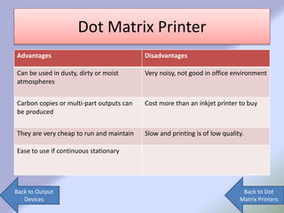 Dot Matrix Printer
Advantages Disadvantages
Can be used in dusty, dirty or moist
atmospheres
Very noisy, not good in office environment
Carbon copies or multi-part outputs can
be produced
Cost more than an inkjet printer to buy
They are very cheap to run and maintain Slow and printing is of low quality.
Ease to use if continuous stationary
Back to Output
Devices
Back to Dot
Matrix Printers
 