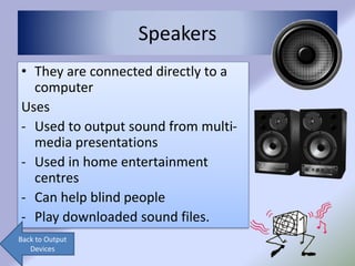 Speakers
• They are connected directly to a
computer
Uses
- Used to output sound from multi-
media presentations
- Used in home entertainment
centres
- Can help blind people
- Play downloaded sound files.
Back to Output
Devices
 