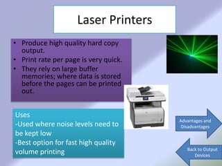 Laser Printers
• Produce high quality hard copy
output.
• Print rate per page is very quick.
• They rely on large buffer
memories; where data is stored
before the pages can be printed
out.
Advantages and
Disadvantages
Back to Output
Devices
Uses
-Used where noise levels need to
be kept low
-Best option for fast high quality
volume printing
 