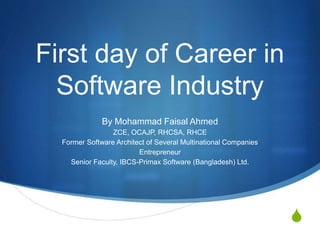 S
First day of Career in
Software Industry
By Mohammad Faisal Ahmed
ZCE, OCAJP, RHCSA, RHCE
Former Software Architect of Several Multinational Companies
Entrepreneur
Senior Faculty, IBCS-Primax Software (Bangladesh) Ltd.
 