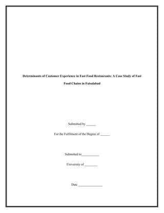 Determinants of Customer Experience in Fast Food Restaurants: A Case Study of Fast
Food Chains in Faisalabad
Submitted by ______
For the Fulfilment of the Degree of ______
Submitted to___________
University of ________
Date _______________
 