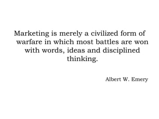 Marketing is merely a civilized form of
warfare in which most battles are won
with words, ideas and disciplined
thinking.
Albert W. Emery
 