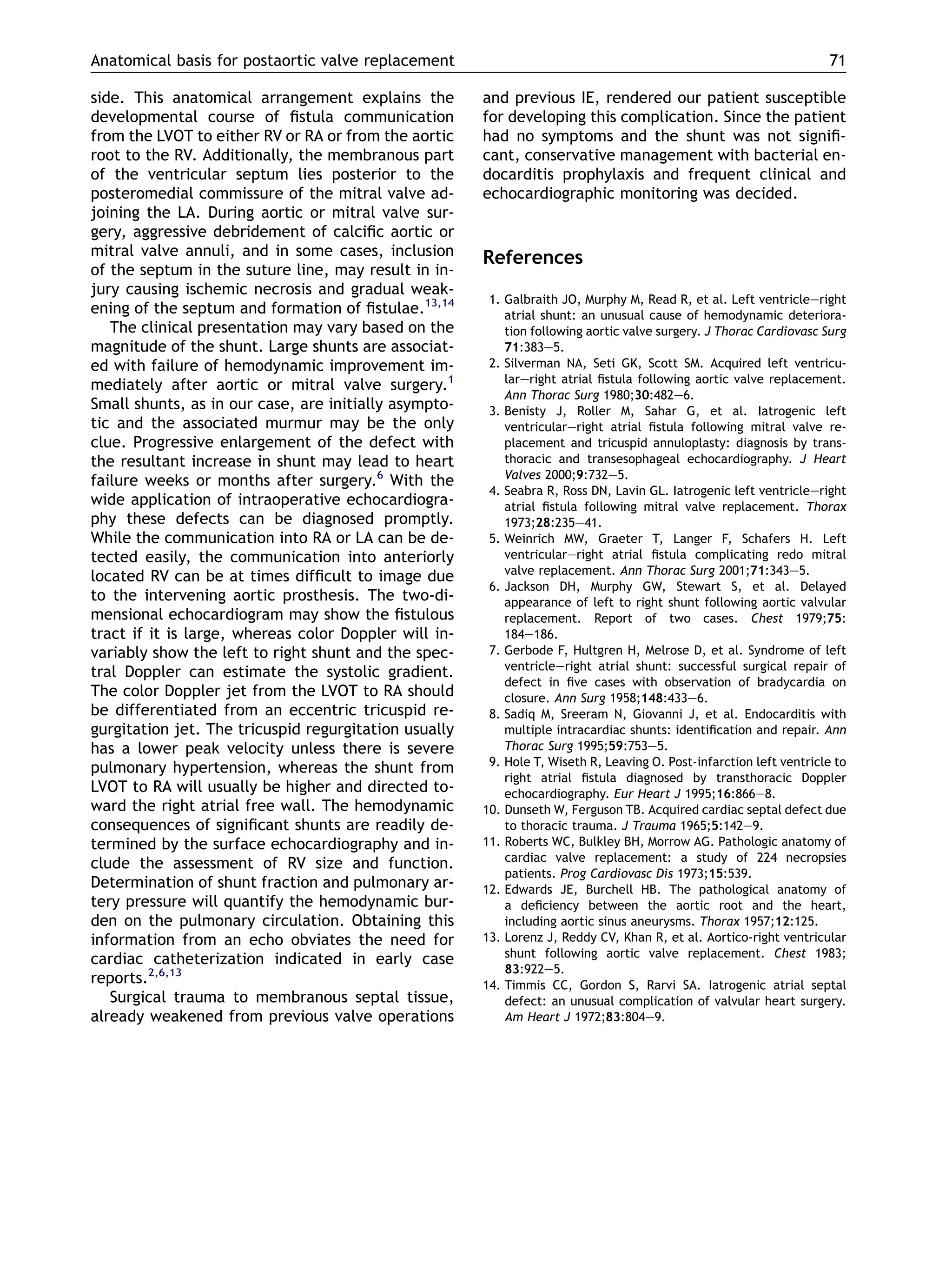 side. This anatomical arrangement explains the
developmental course of ﬁstula communication
from the LVOT to either RV or RA or from the aortic
root to the RV. Additionally, the membranous part
of the ventricular septum lies posterior to the
posteromedial commissure of the mitral valve ad-
joining the LA. During aortic or mitral valve sur-
gery, aggressive debridement of calciﬁc aortic or
mitral valve annuli, and in some cases, inclusion
of the septum in the suture line, may result in in-
jury causing ischemic necrosis and gradual weak-
ening of the septum and formation of ﬁstulae.13,14
The clinical presentation may vary based on the
magnitude of the shunt. Large shunts are associat-
ed with failure of hemodynamic improvement im-
mediately after aortic or mitral valve surgery.1
Small shunts, as in our case, are initially asympto-
tic and the associated murmur may be the only
clue. Progressive enlargement of the defect with
the resultant increase in shunt may lead to heart
failure weeks or months after surgery.6
With the
wide application of intraoperative echocardiogra-
phy these defects can be diagnosed promptly.
While the communication into RA or LA can be de-
tected easily, the communication into anteriorly
located RV can be at times difﬁcult to image due
to the intervening aortic prosthesis. The two-di-
mensional echocardiogram may show the ﬁstulous
tract if it is large, whereas color Doppler will in-
variably show the left to right shunt and the spec-
tral Doppler can estimate the systolic gradient.
The color Doppler jet from the LVOT to RA should
be differentiated from an eccentric tricuspid re-
gurgitation jet. The tricuspid regurgitation usually
has a lower peak velocity unless there is severe
pulmonary hypertension, whereas the shunt from
LVOT to RA will usually be higher and directed to-
ward the right atrial free wall. The hemodynamic
consequences of signiﬁcant shunts are readily de-
termined by the surface echocardiography and in-
clude the assessment of RV size and function.
Determination of shunt fraction and pulmonary ar-
tery pressure will quantify the hemodynamic bur-
den on the pulmonary circulation. Obtaining this
information from an echo obviates the need for
cardiac catheterization indicated in early case
reports.2,6,13
Surgical trauma to membranous septal tissue,
already weakened from previous valve operations
and previous IE, rendered our patient susceptible
for developing this complication. Since the patient
had no symptoms and the shunt was not signiﬁ-
cant, conservative management with bacterial en-
docarditis prophylaxis and frequent clinical and
echocardiographic monitoring was decided.
References
1. Galbraith JO, Murphy M, Read R, et al. Left ventricleeright
atrial shunt: an unusual cause of hemodynamic deteriora-
tion following aortic valve surgery. J Thorac Cardiovasc Surg
71:383e5.
2. Silverman NA, Seti GK, Scott SM. Acquired left ventricu-
lareright atrial ﬁstula following aortic valve replacement.
Ann Thorac Surg 1980;30:482e6.
3. Benisty J, Roller M, Sahar G, et al. Iatrogenic left
ventriculareright atrial ﬁstula following mitral valve re-
placement and tricuspid annuloplasty: diagnosis by trans-
thoracic and transesophageal echocardiography. J Heart
Valves 2000;9:732e5.
4. Seabra R, Ross DN, Lavin GL. Iatrogenic left ventricleeright
atrial ﬁstula following mitral valve replacement. Thorax
1973;28:235e41.
5. Weinrich MW, Graeter T, Langer F, Schafers H. Left
ventriculareright atrial ﬁstula complicating redo mitral
valve replacement. Ann Thorac Surg 2001;71:343e5.
6. Jackson DH, Murphy GW, Stewart S, et al. Delayed
appearance of left to right shunt following aortic valvular
replacement. Report of two cases. Chest 1979;75:
184e186.
7. Gerbode F, Hultgren H, Melrose D, et al. Syndrome of left
ventricleeright atrial shunt: successful surgical repair of
defect in ﬁve cases with observation of bradycardia on
closure. Ann Surg 1958;148:433e6.
8. Sadiq M, Sreeram N, Giovanni J, et al. Endocarditis with
multiple intracardiac shunts: identiﬁcation and repair. Ann
Thorac Surg 1995;59:753e5.
9. Hole T, Wiseth R, Leaving O. Post-infarction left ventricle to
right atrial ﬁstula diagnosed by transthoracic Doppler
echocardiography. Eur Heart J 1995;16:866e8.
10. Dunseth W, Ferguson TB. Acquired cardiac septal defect due
to thoracic trauma. J Trauma 1965;5:142e9.
11. Roberts WC, Bulkley BH, Morrow AG. Pathologic anatomy of
cardiac valve replacement: a study of 224 necropsies
patients. Prog Cardiovasc Dis 1973;15:539.
12. Edwards JE, Burchell HB. The pathological anatomy of
a deﬁciency between the aortic root and the heart,
including aortic sinus aneurysms. Thorax 1957;12:125.
13. Lorenz J, Reddy CV, Khan R, et al. Aortico-right ventricular
shunt following aortic valve replacement. Chest 1983;
83:922e5.
14. Timmis CC, Gordon S, Rarvi SA. Iatrogenic atrial septal
defect: an unusual complication of valvular heart surgery.
Am Heart J 1972;83:804e9.
Anatomical basis for postaortic valve replacement 71
 