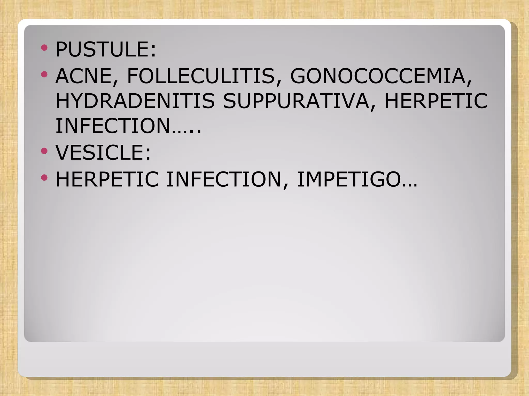 PUSTULE: ACNE, FOLLECULITIS, GONOCOCCEMIA, HYDRADENITIS SUPPURATIVA, HERPETIC INFECTION….. VESICLE: HERPETIC INFECTION, IMPETIGO… 