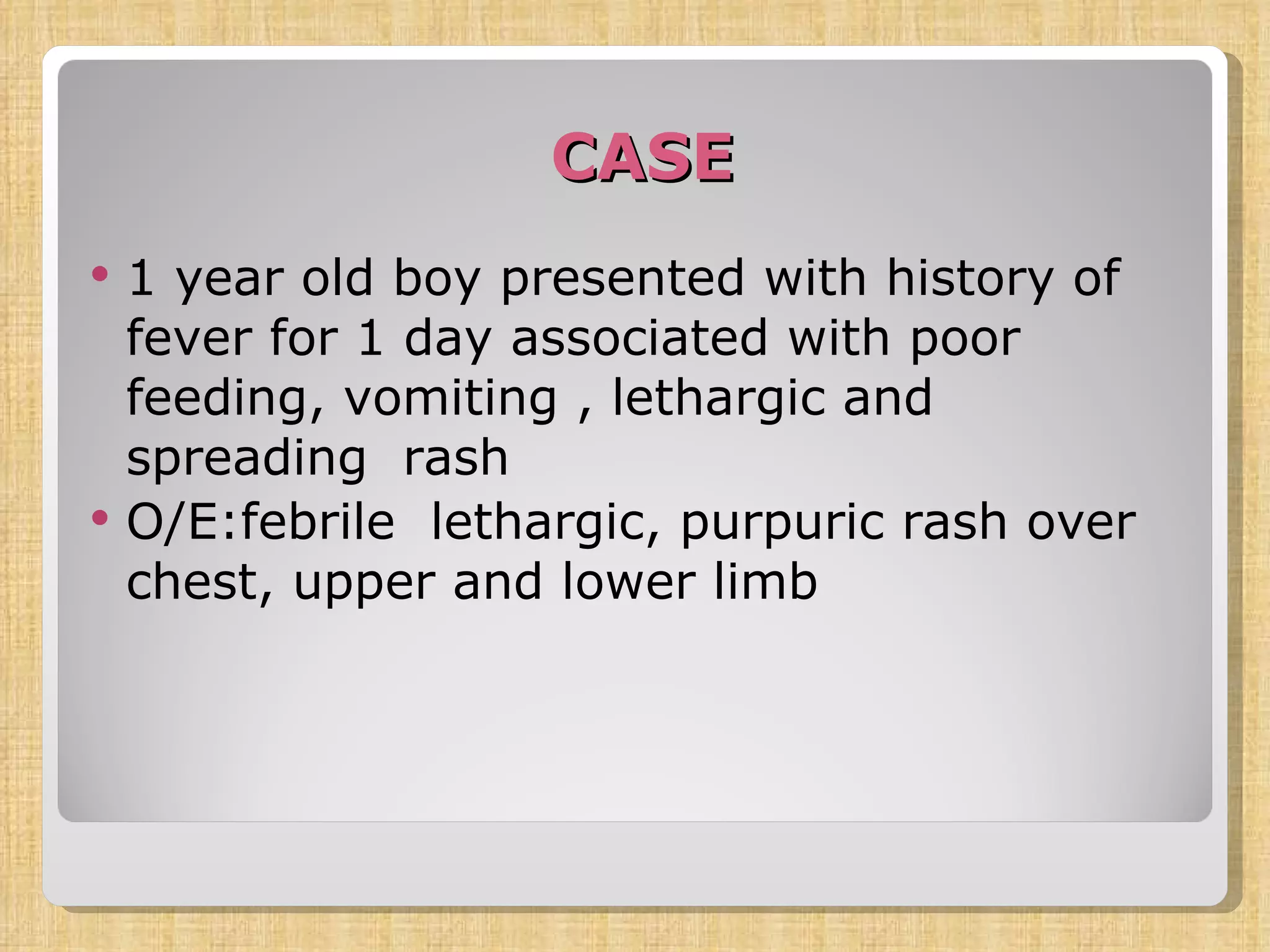 CASE 1 year old boy presented with history of  fever for 1 day associated with poor feeding, vomiting , lethargic and spreading  rash O/E:febrile  lethargic, purpuric rash over chest, upper and lower limb 