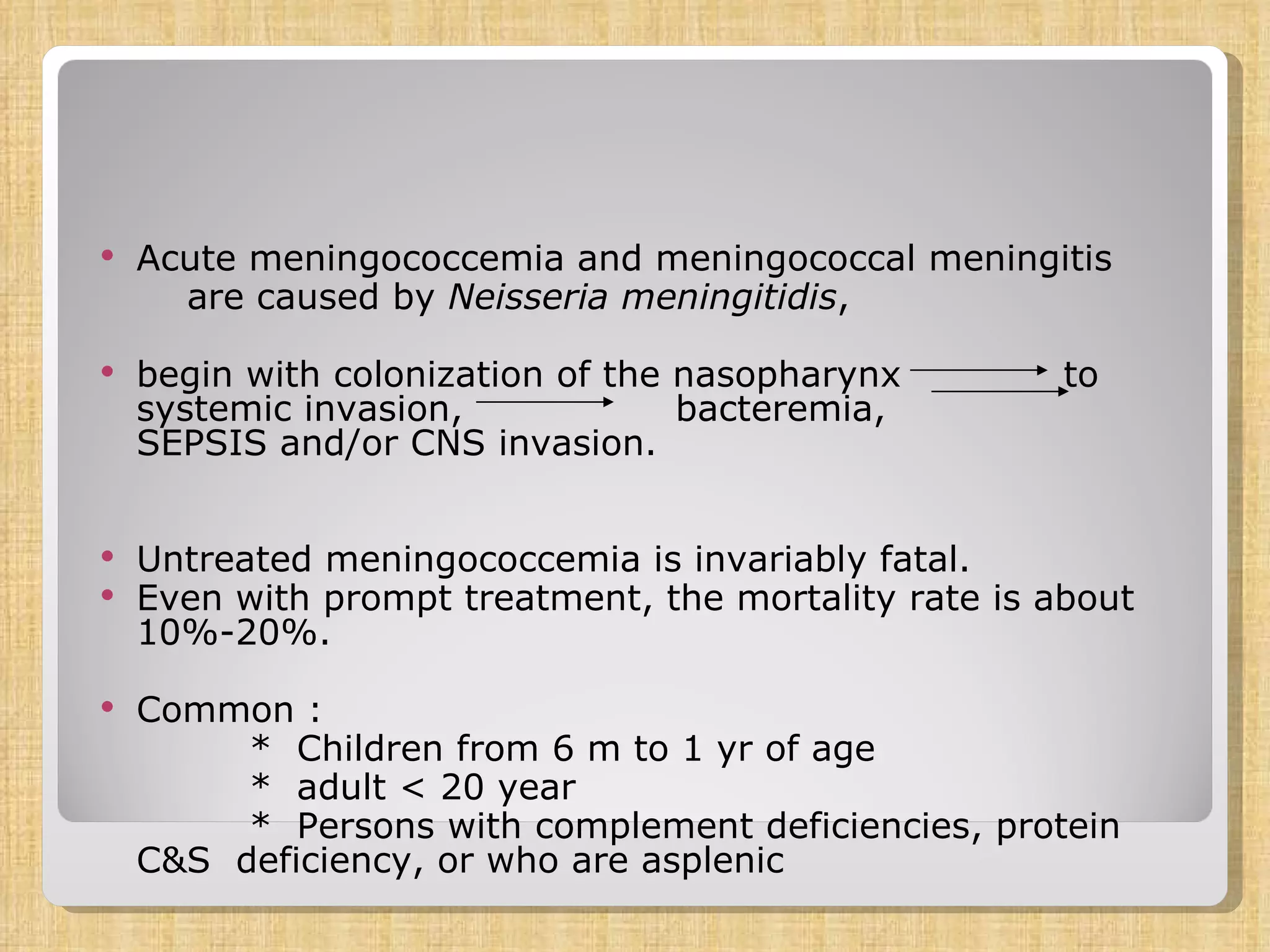 Acute meningococcemia and meningococcal meningitis are caused by  Neisseria meningitidis ,  begin with colonization of the nasopharynx  to systemic invasion,  bacteremia,  SEPSIS and/or CNS invasion.  Untreated meningococcemia is invariably fatal.  Even with prompt treatment, the mortality rate is about 10%-20%. Common :  *  Children from 6 m to 1 yr of age  *  adult < 20 year *  Persons with complement deficiencies, protein  C&S  deficiency, or who are asplenic 