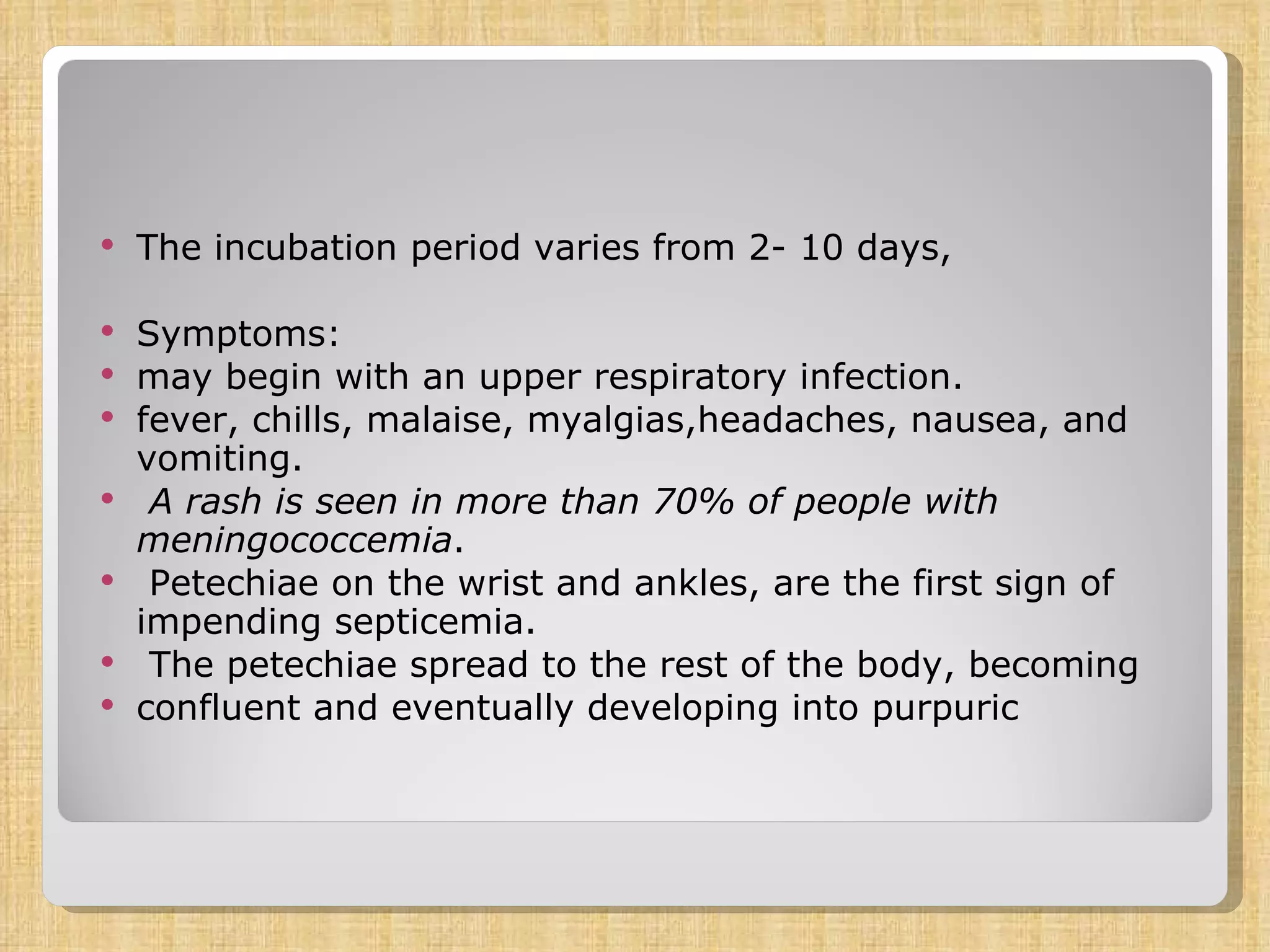 The incubation period varies from 2- 10 days,  Symptoms: may begin with an upper respiratory infection. fever, chills, malaise, myalgias,headaches, nausea, and vomiting. A rash is seen in more than 70% of people with meningococcemia . Petechiae on the wrist and ankles, are the first sign of impending septicemia. The petechiae spread to the rest of the body, becoming confluent and eventually developing into purpuric 