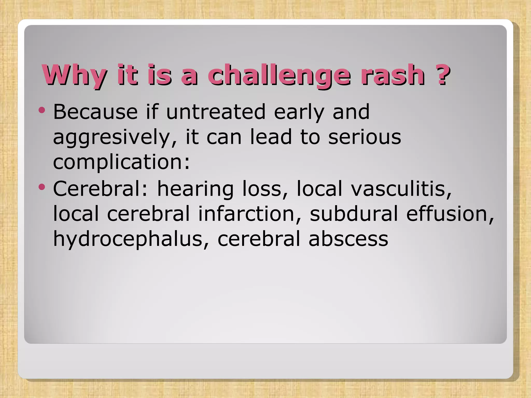 Why it is a challenge rash ? Because if untreated early and aggresively, it can lead to serious complication: Cerebral: hearing loss, local vasculitis, local cerebral infarction, subdural effusion, hydrocephalus, cerebral abscess 