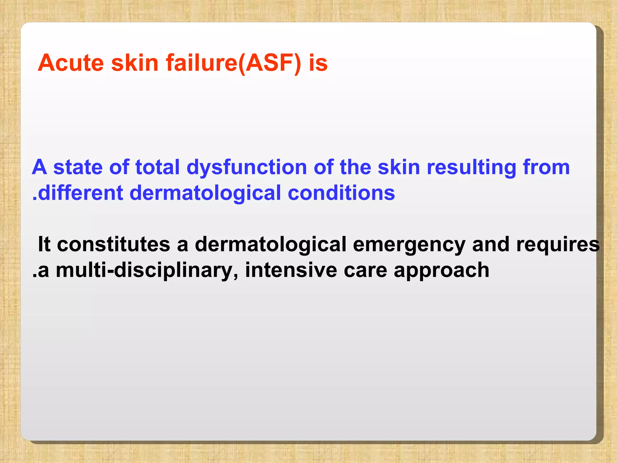 Acute skin failure(ASF) is   A state of total dysfunction of the skin resulting from different dermatological conditions. It constitutes a dermatological emergency and requires  a multi-disciplinary, intensive care approach. 