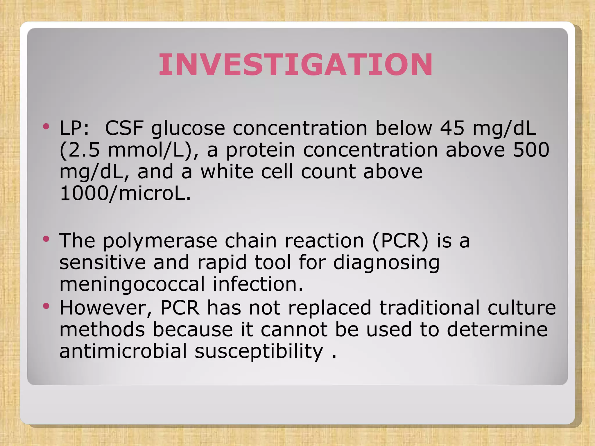 INVESTIGATION LP:  CSF glucose concentration below 45 mg/dL (2.5 mmol/L), a protein concentration above 500 mg/dL, and a white cell count above 1000/microL.  The polymerase chain reaction (PCR) is a sensitive and rapid tool for diagnosing meningococcal infection.  However, PCR has not replaced traditional culture methods because it cannot be used to determine antimicrobial susceptibility . 
