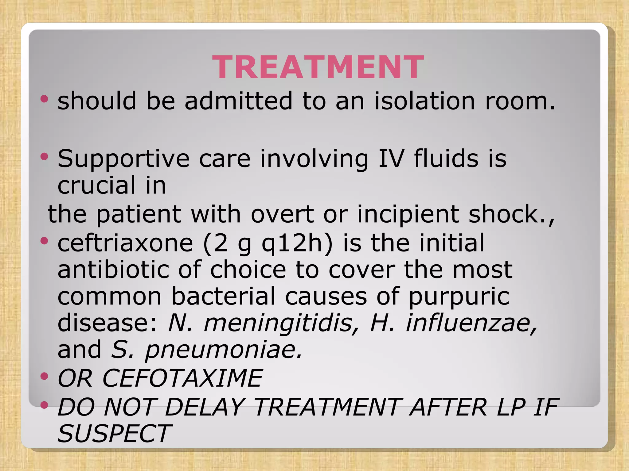 TREATMENT should be admitted to an isolation room. Supportive care involving IV fluids is crucial in the patient with overt or incipient shock., ceftriaxone (2 g q12h) is the initial antibiotic of choice to cover the most common bacterial causes of purpuric disease:  N. meningitidis, H. influenzae,  and  S. pneumoniae. OR CEFOTAXIME DO NOT DELAY TREATMENT AFTER LP IF SUSPECT 