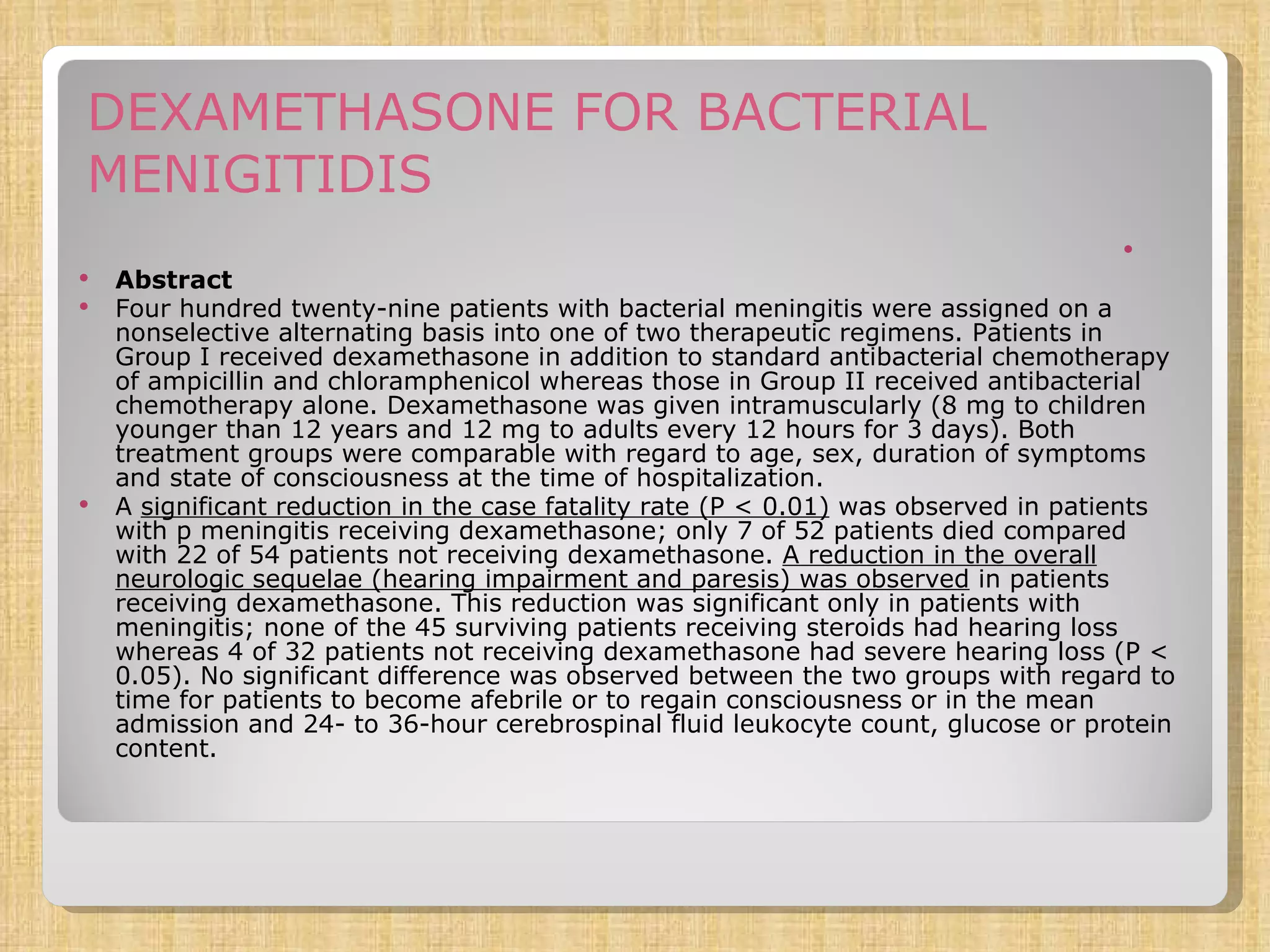 DEXAMETHASONE FOR BACTERIAL MENIGITIDIS Abstract Four hundred twenty-nine patients with bacterial meningitis were assigned on a nonselective alternating basis into one of two therapeutic regimens. Patients in Group I received dexamethasone in addition to standard antibacterial chemotherapy of ampicillin and chloramphenicol whereas those in Group II received antibacterial chemotherapy alone. Dexamethasone was given intramuscularly (8 mg to children younger than 12 years and 12 mg to adults every 12 hours for 3 days). Both treatment groups were comparable with regard to age, sex, duration of symptoms and state of consciousness at the time of hospitalization. A  significant reduction in the case fatality rate (P < 0.01)  was observed in patients with p meningitis receiving dexamethasone; only 7 of 52 patients died compared with 22 of 54 patients not receiving dexamethasone.  A reduction in the overall neurologic sequelae (hearing impairment and paresis) was observed  in patients receiving dexamethasone. This reduction was significant only in patients with meningitis; none of the 45 surviving patients receiving steroids had hearing loss whereas 4 of 32 patients not receiving dexamethasone had severe hearing loss (P < 0.05). No significant difference was observed between the two groups with regard to time for patients to become afebrile or to regain consciousness or in the mean admission and 24- to 36-hour cerebrospinal fluid leukocyte count, glucose or protein content. 