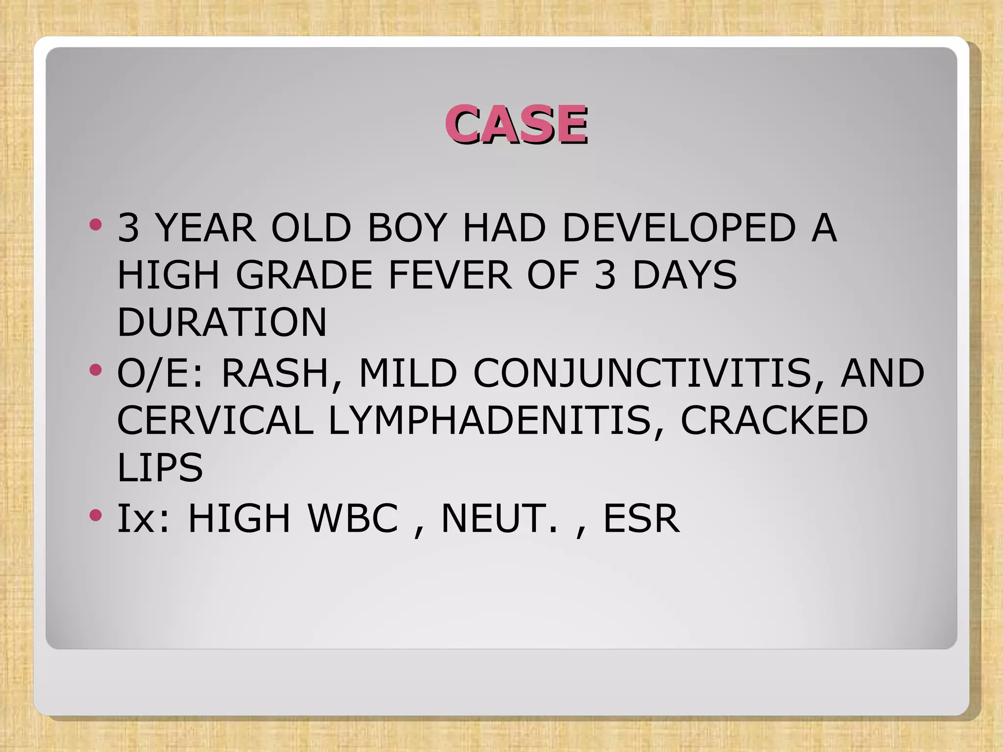 CASE 3 YEAR OLD BOY HAD DEVELOPED A HIGH GRADE FEVER OF 3 DAYS DURATION O/E: RASH, MILD CONJUNCTIVITIS, AND CERVICAL LYMPHADENITIS, CRACKED LIPS Ix: HIGH WBC , NEUT. , ESR 
