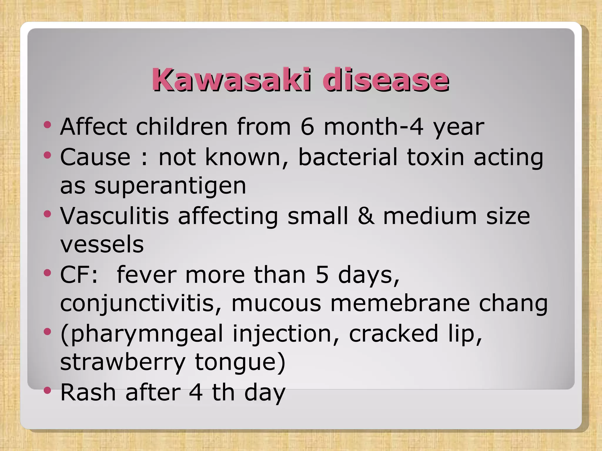 Kawasaki disease Affect children from 6 month-4 year Cause : not known, bacterial toxin acting as superantigen Vasculitis affecting small & medium size vessels CF:  fever more than 5 days, conjunctivitis, mucous memebrane chang (pharymngeal injection, cracked lip, strawberry tongue) Rash after 4 th day 