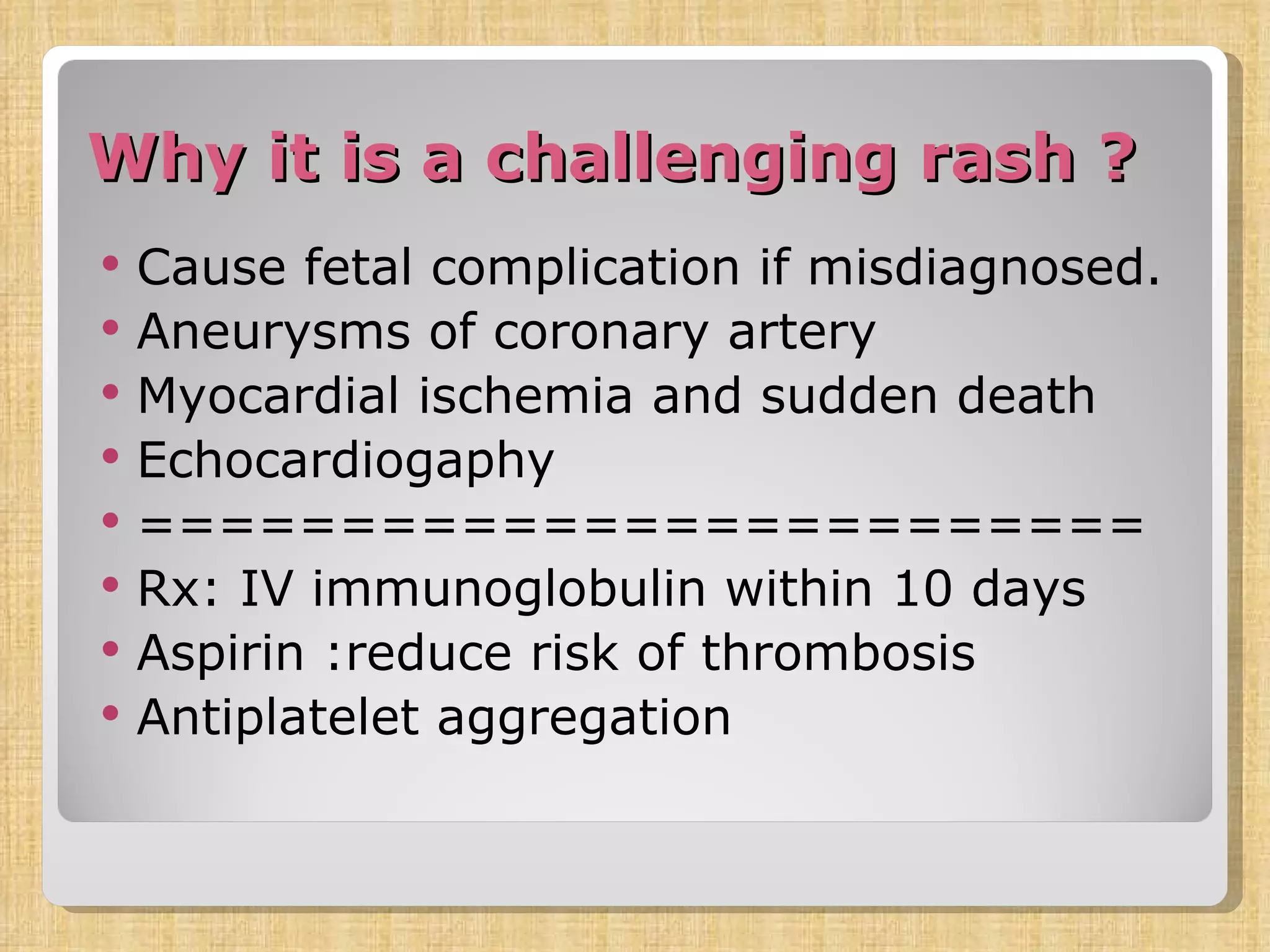 Why it is a challenging rash ? Cause fetal complication if misdiagnosed. Aneurysms of coronary artery Myocardial ischemia and sudden death Echocardiogaphy ========================= Rx: IV immunoglobulin within 10 days Aspirin :reduce risk of thrombosis Antiplatelet aggregation  