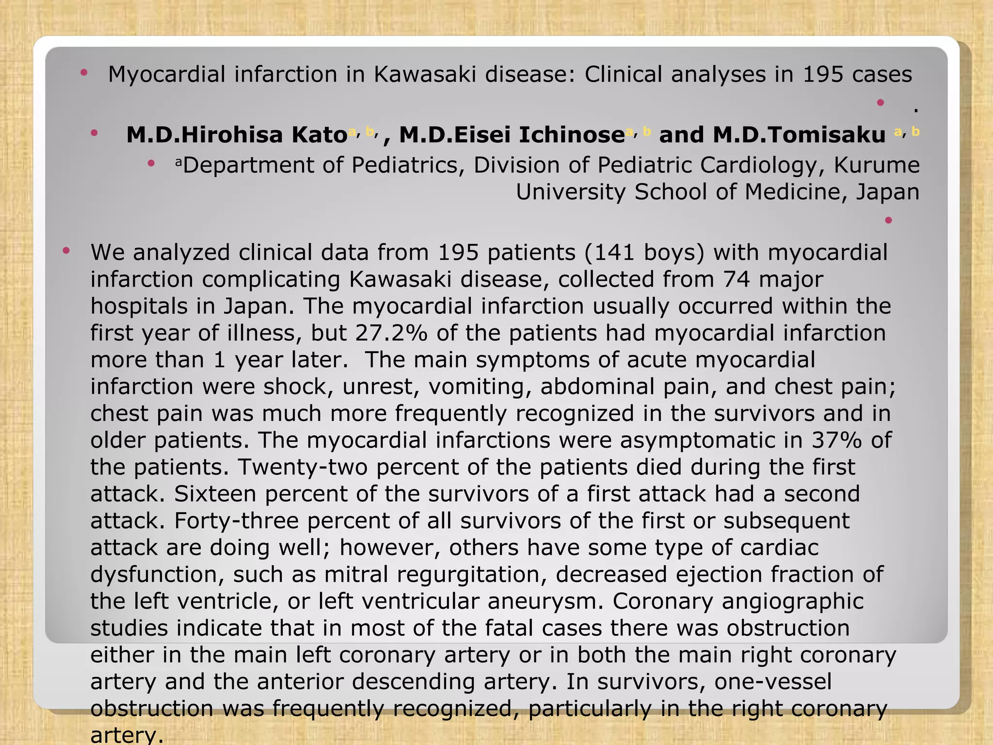 Myocardial infarction in Kawasaki disease: Clinical analyses in 195 cases    .   M.D.Hirohisa Kato a ,  b ,  , M.D.Eisei Ichinose a ,  b  and M.D.Tomisaku  a ,  b a Department of Pediatrics, Division of Pediatric Cardiology, Kurume University School of Medicine, Japan   We analyzed clinical data from 195 patients (141 boys) with myocardial infarction complicating Kawasaki disease, collected from 74 major hospitals in Japan. The myocardial infarction usually occurred within the first year of illness, but 27.2% of the patients had myocardial infarction more than 1 year later.  The main symptoms of acute myocardial infarction were shock, unrest, vomiting, abdominal pain, and chest pain; chest pain was much more frequently recognized in the survivors and in older patients. The myocardial infarctions were asymptomatic in 37% of the patients. Twenty-two percent of the patients died during the first attack. Sixteen percent of the survivors of a first attack had a second attack. Forty-three percent of all survivors of the first or subsequent attack are doing well; however, others have some type of cardiac dysfunction, such as mitral regurgitation, decreased ejection fraction of the left ventricle, or left ventricular aneurysm. Coronary angiographic studies indicate that in most of the fatal cases there was obstruction either in the main left coronary artery or in both the main right coronary artery and the anterior descending artery. In survivors, one-vessel obstruction was frequently recognized, particularly in the right coronary artery. 