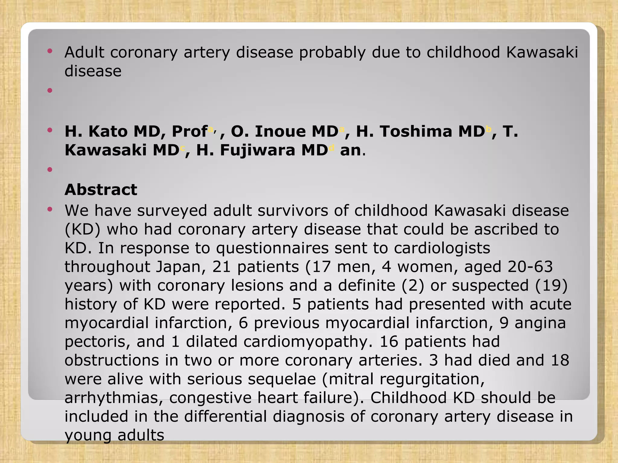 Adult coronary artery disease probably due to childhood Kawasaki disease  H. Kato MD, Prof a ,  , O. Inoue MD a , H. Toshima MD b , T. Kawasaki MD c , H. Fujiwara MD d  an .  Abstract We have surveyed adult survivors of childhood Kawasaki disease (KD) who had coronary artery disease that could be ascribed to KD. In response to questionnaires sent to cardiologists throughout Japan, 21 patients (17 men, 4 women, aged 20-63 years) with coronary lesions and a definite (2) or suspected (19) history of KD were reported. 5 patients had presented with acute myocardial infarction, 6 previous myocardial infarction, 9 angina pectoris, and 1 dilated cardiomyopathy. 16 patients had obstructions in two or more coronary arteries. 3 had died and 18 were alive with serious sequelae (mitral regurgitation, arrhythmias, congestive heart failure). Childhood KD should be included in the differential diagnosis of coronary artery disease in young adults 