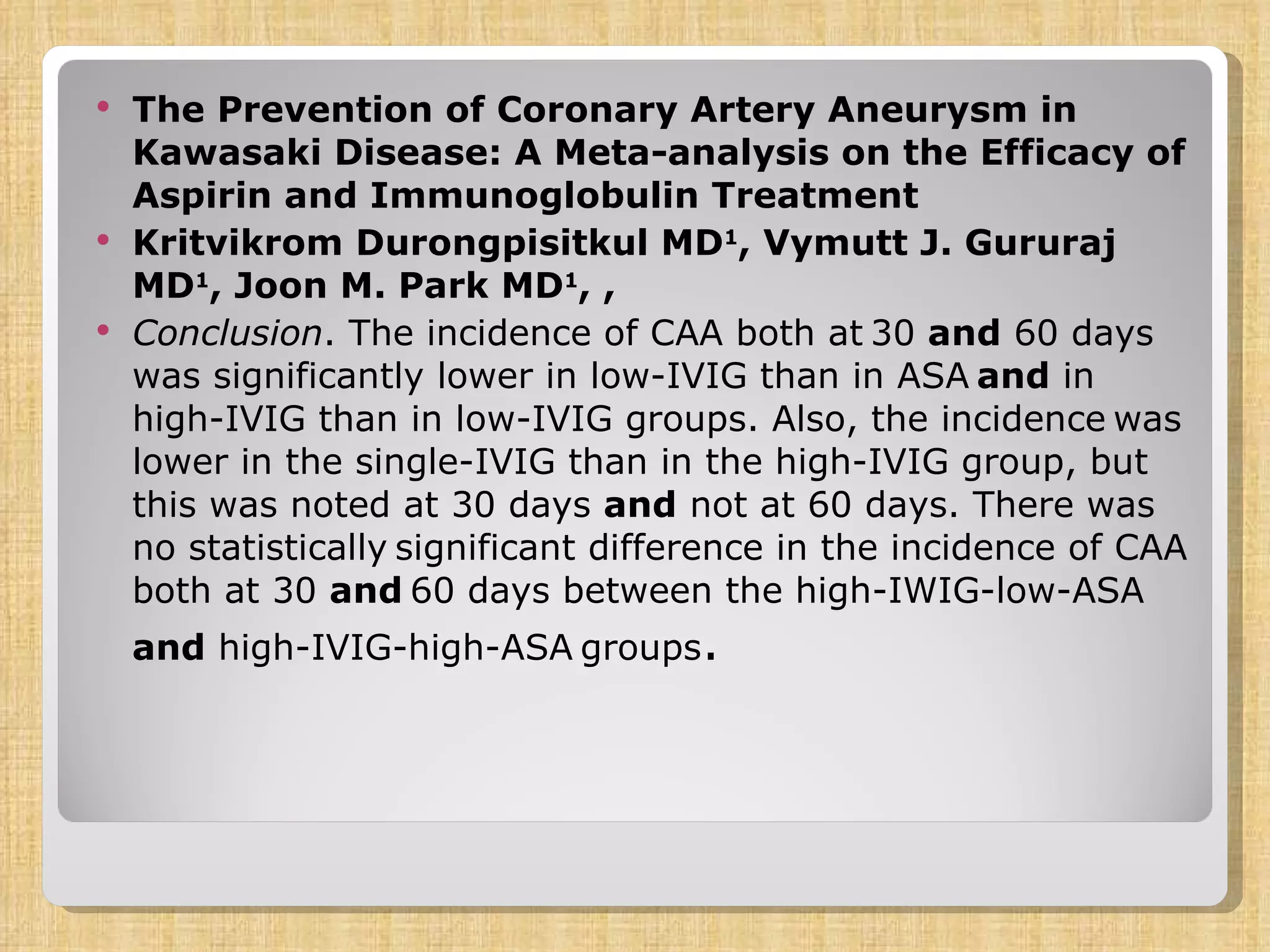 The Prevention of Coronary Artery Aneurysm in Kawasaki Disease: A Meta-analysis on the Efficacy of Aspirin and Immunoglobulin Treatment  Kritvikrom Durongpisitkul MD 1 , Vymutt J. Gururaj MD 1 , Joon M. Park MD 1 , , Conclusion . The incidence of CAA both at   30  and  60 days was significantly lower in low-IVIG than in ASA   and  in high-IVIG than in low-IVIG groups. Also, the incidence   was lower in the single-IVIG than in the high-IVIG group, but   this was noted at 30 days  and  not at 60 days. There was no statistically   significant difference in the incidence of CAA both at 30  and   60 days between the high-IWIG-low-ASA  and  high-IVIG-high-ASA   groups . 