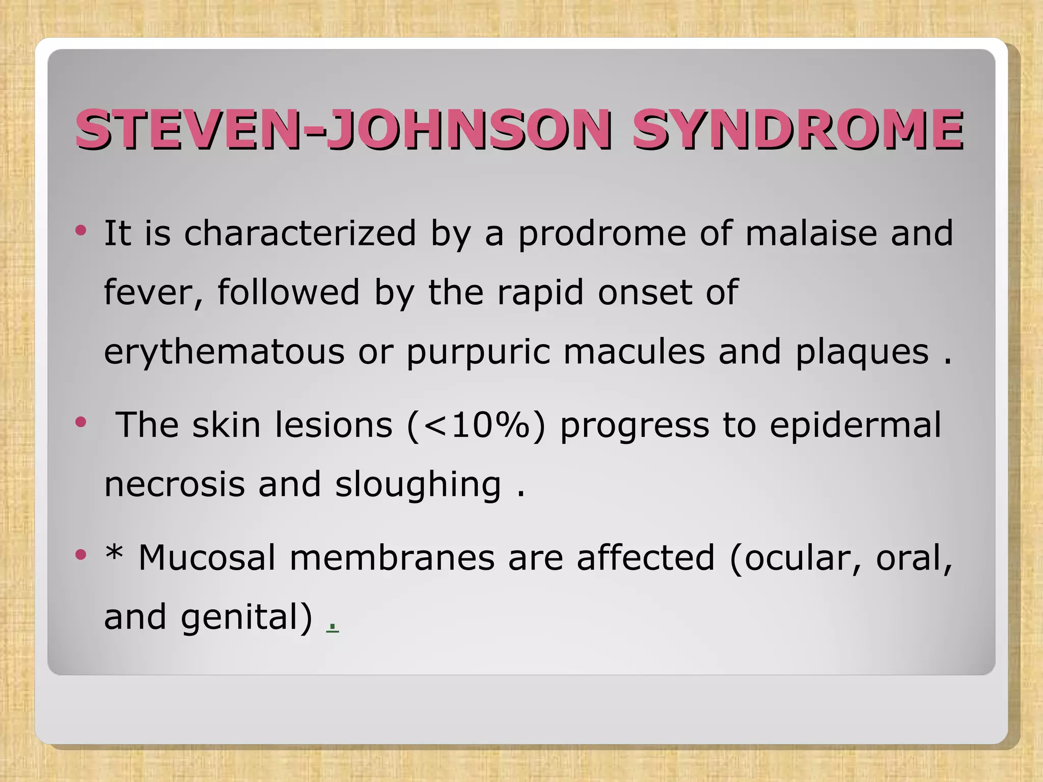 STEVEN-JOHNSON SYNDROME It is characterized by a prodrome of malaise and fever, followed by the rapid onset of erythematous or purpuric macules and plaques . The skin lesions (<10%) progress to epidermal necrosis and sloughing . * Mucosal membranes are affected (ocular, oral, and genital)  . 